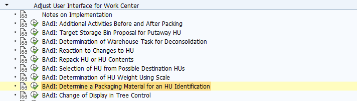 BAdI: Determine a Packaging Material for an HU Identification Use This method runs when the user enters an HU identification on the tab page Create HU. Depending on this entry, a packaging material can be created and proposed for creating the HU. Standard settings In the standard system, there is no activated BAdI implementation. The BAdI is filter-dependent. The BAdI is not designed for multiple use. Activities For information about implementing BAdIs as part of the Enhancement Concept, see SAP Library for SAP NetWeaver under BAdIs - Embedding in the Enhancement Framework. See also: The BAdI uses the interface /SCWM/IF_EX_WRKC_UI_PMAT_IDENT. For more information, display the interface in the Class Builder.