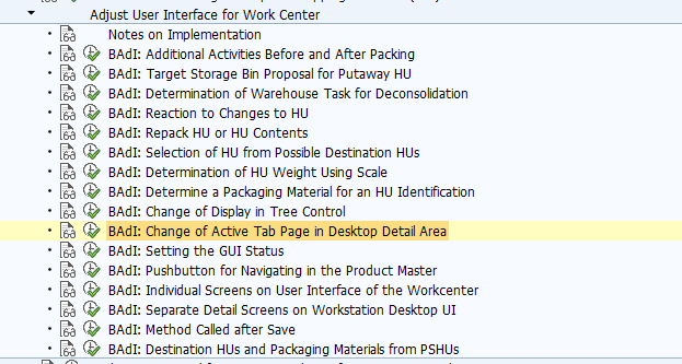 BAdI: Change of Active Tab Page in Desktop Detail Area Use This Business Add-In (BAdI) is used in the Extended Warehouse Management (EWM) component. If you double-click an object in the tree control in the work center, different tab pages are displayed in the bottom section of the screen, depending on the object type. You can use this BAdI to define which tab pages are to be in the foreground after you double-click them. You can use the methods of this BAdI for object types Handling Unit and Product. The methods of this BAdI contain the following parameters: IV_OBJECT_TYPE: Type of the object 6 for a handling unit (HU) 7 for a product IV_OBJECT: GUID of the object For a product, this is the GUID of the stock; for a HU, it is the HU GUID. IV_OBJECT_PARENT: GUID of the higher-level object This can be a HU GUID or the GUID of a storage bin. IS_WORKSTATION: Structure with work center profile. IS_WORKSTTYP: Structure with work center layout. IO_PACK: Reference to the instance of the packing class that is used in the function group /SCWM/UI_PACKING CV_TAB: Function code of the tab page that is to be in the foreground. Standard settings In the default implementation, the product is checked to see whether texts are displayed for this item. If this is the case, the system displays the text tab page. The BAdI is designed for multiple use. The BAdI is filter-dependent. Activities For information about implementing BAdIs as part of the Enhancement Concept, see SAP Library for SAP NetWeaver under BAdIs - Embedding in the Enhancement Framework. See also: The BAdI uses the interface /SCWM/IF_EX_WRKC_UI_DTL_TABS. For more information, display the interface in the Class Builder.