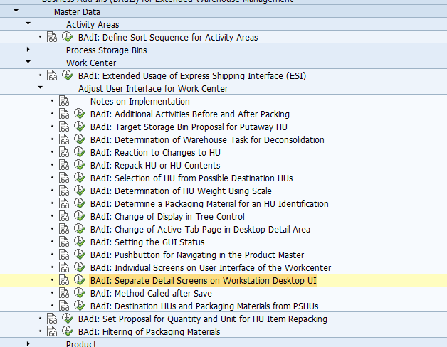 BAdI: Separate Detail Screens on Workstation Desktop UI Use This Business Add-In (BAdI) is used in the Extended Warehouse Management (EWM) component. You can use this BAdI to add five of your own tab pages to the lower screen area of the work center user interface, to display additional data for particular objects. However, we do not recommend that you allow changes on this tab page, as this can sometimes lead to inconsistencies if other UI areas display or change data for the same object. Standard settings In the standard system, there is no activated BAdI implementation. The BAdI is not designed for multiple use. The BAdI is filter-dependent. Activities In your implementation, enter the screens that are to be displayed. For information about implementing BAdIs as part of the Enhancement Concept, see SAP Library for SAP NetWeaver under BAdIs - Embedding in the Enhancement Framework. See also: This BAdI uses interface /SCWM/IF_EX_WRKC_UI_DETA_SCR. For more information, display the interface in the Class Builder. Example To fill your screen appropriately, you require information about which object in the tree the system is to focus on. You can get this information from function module /SCWM/UI_PACKING_GET_GM. A material item is displayed. EV_FOCUS_GUID then contains the GUID of the stock, and EV_FOCUS_GUID_PARENT contains the GUID of the HU. If a warehouse task is displayed, the number is displayed in EV_TANUM.