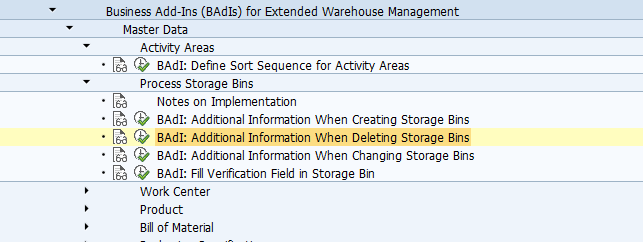 BAdI: Additional Information When Deleting Storage Bins Use You can use this Business Add-In (BAdI) to process and complete the information when you delete storage bins. Requirements In your system, there are storage bins that can be deleted. Standard settings The BAdI implementation is not activated in the standard system. The BAdI is not filter-dependent. The BAdI is not designed for multiple uses. Activities Implement your own logic to change the sorting. For information about implementing BAdIs as part of the Enhancement Concept, see SAP Library for SAP NetWeaver under BAdIs - Embedding in the Enhancement Framework. See also: This BAdI definition uses the /SCWM/IF_EX_CORE_SB_DEL_ADD interface. For more information, display the interface in the Class Builder.