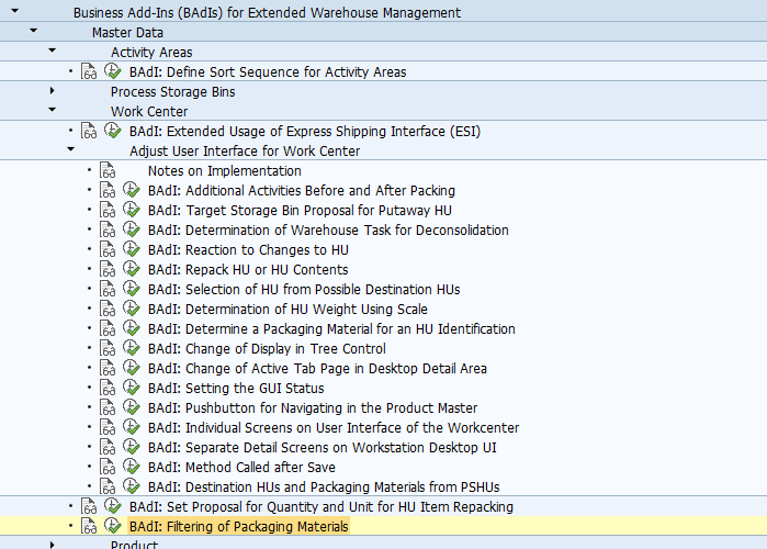 BAdI: Filtering of Packaging Materials Use This Business Add-In (BAdI) is used in the Extended Warehouse Management (SCM-EWM) component. When performing packing using the Pack Outbound Deliveries app and the Pack Warehouse Stock app, you can use this BAdI to filter or retrieve packaging materials that are available for repacking. Implement the method /SCWM/IF_EX_FILTER_PACKMATSET ~ FILTER_PACKMATSET to filter or retrieve packaging materials. Standard settings For more information about the standard settings (filters, single or multiple uses), see the Enhancement Spot Element Definitions tab in the BAdI Builder (transaction SE18). More Information For information about implementing BAdIs as part of the enhancement framework, see SAP Library for SAP NetWeaver Platform on SAP Help Portal at http://help.sap.com/nw_platform. Choose a release and then Application Help. In SAP Library, choose SAP NetWeaver Library: Function-Oriented View -> Application Server -> Application Server ABAP -> Application Development on AS ABAP -> ABAP Customer Development -> Enhancement Framework.