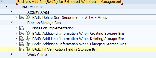 BAdI: Fill Verification Field in Storage Bin Use You can use this Business Add-In (BAdI) to control the filling of the verification field in the storage bin. Standard settings The BAdI implementation is not activated in the standard system. The BAdI is filter-dependent. The BAdI is not designed for multiple uses. Activities Implement your own logic in this BAdI and call it at the beginning of the report to fill the verification field. For information about implementing BAdIs as part of the Enhancement Concept, see SAP Library for SAP NetWeaver under BAdIs - Embedding in the Enhancement Framework. See also: This BAdI definition uses the /SCWM/IF_EX_CORE_SB_VERIFY interface. For more information, display the interface in the Class Builder.